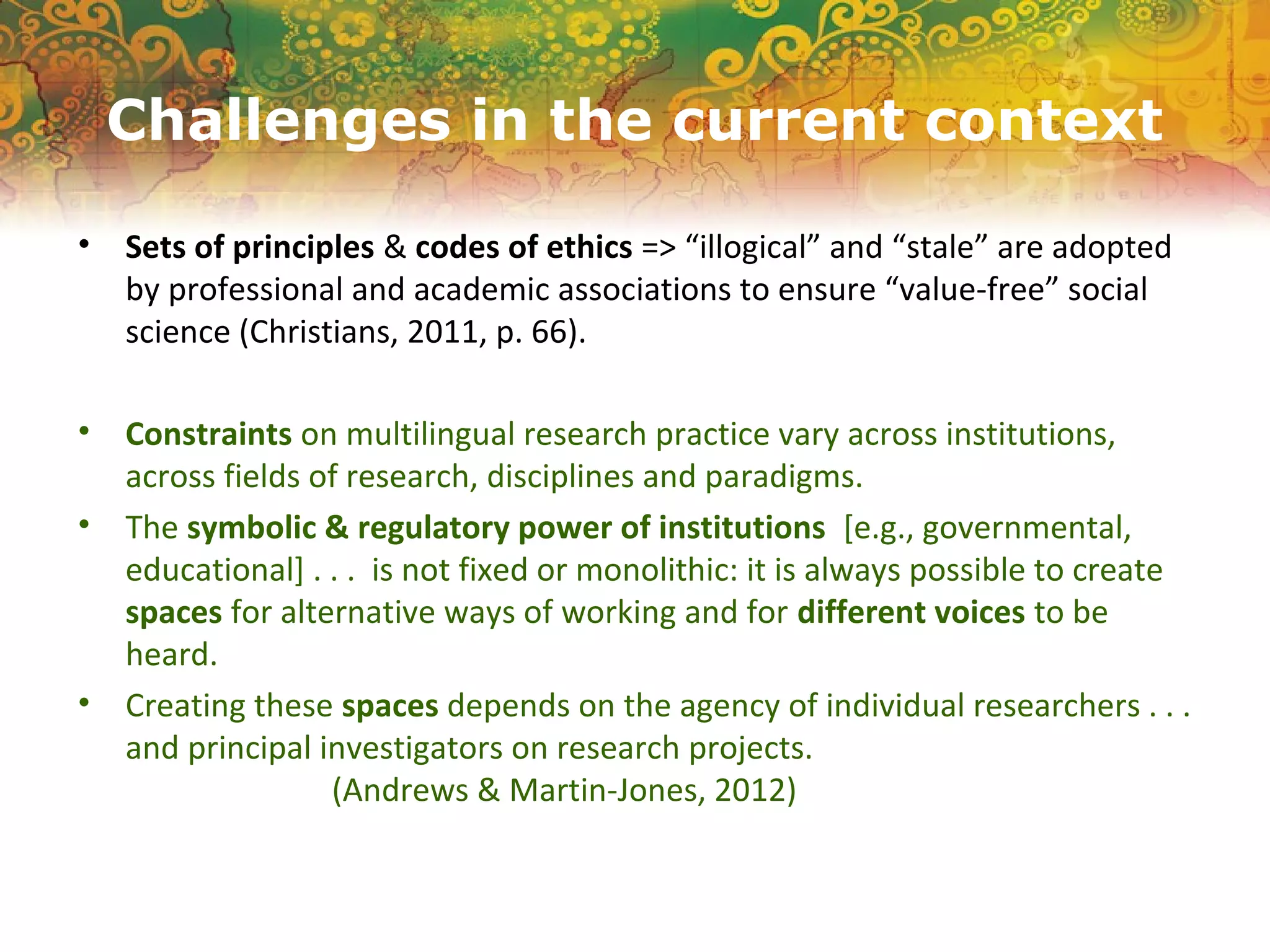 Challenges in the current context
• Sets of principles & codes of ethics => “illogical” and “stale” are adopted
by professional and academic associations to ensure “value-free” social
science (Christians, 2011, p. 66).
• Constraints on multilingual research practice vary across institutions,
across fields of research, disciplines and paradigms.
• The symbolic & regulatory power of institutions [e.g., governmental,
educational] . . . is not fixed or monolithic: it is always possible to create
spaces for alternative ways of working and for different voices to be
heard.
• Creating these spaces depends on the agency of individual researchers . . .
and principal investigators on research projects.
(Andrews & Martin-Jones, 2012)
 