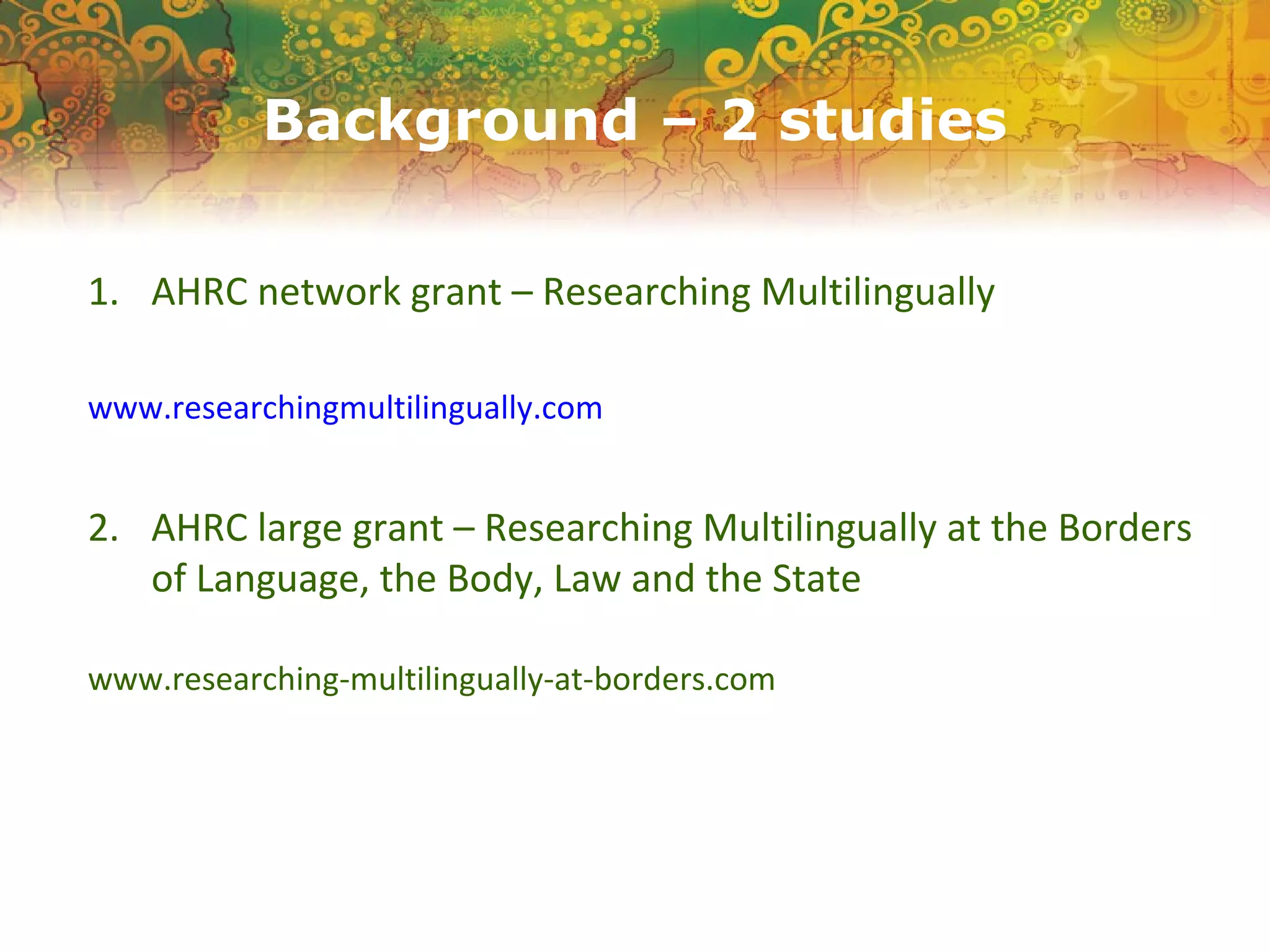 Background – 2 studies
1. AHRC network grant – Researching Multilingually
www.researchingmultilingually.com
2. AHRC large grant – Researching Multilingually at the Borders
of Language, the Body, Law and the State
www.researching-multilingually-at-borders.com
 