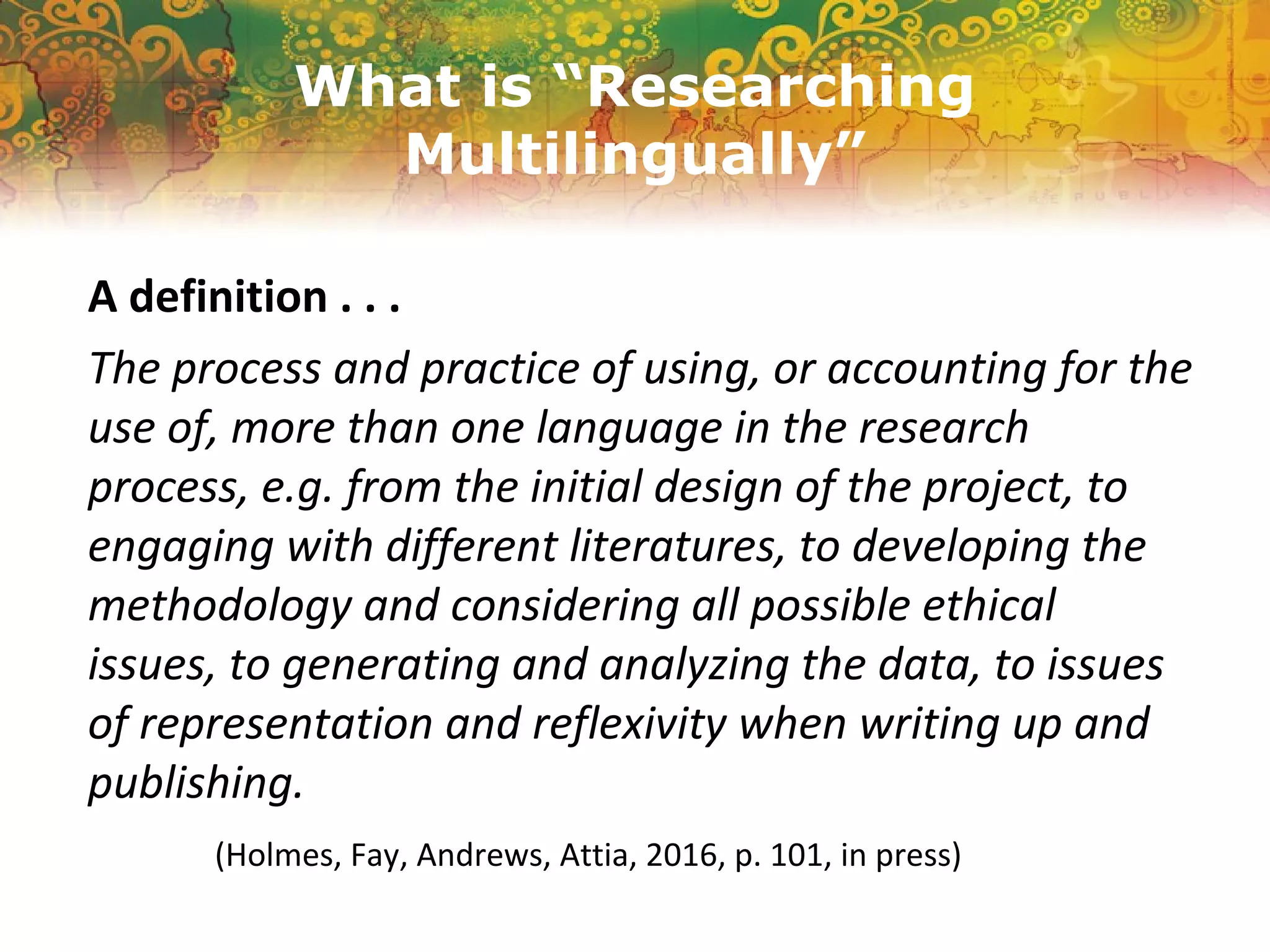 What is “Researching
Multilingually”
A definition . . .
The process and practice of using, or accounting for the
use of, more than one language in the research
process, e.g. from the initial design of the project, to
engaging with different literatures, to developing the
methodology and considering all possible ethical
issues, to generating and analyzing the data, to issues
of representation and reflexivity when writing up and
publishing.
(Holmes, Fay, Andrews, Attia, 2016, p. 101, in press)
 