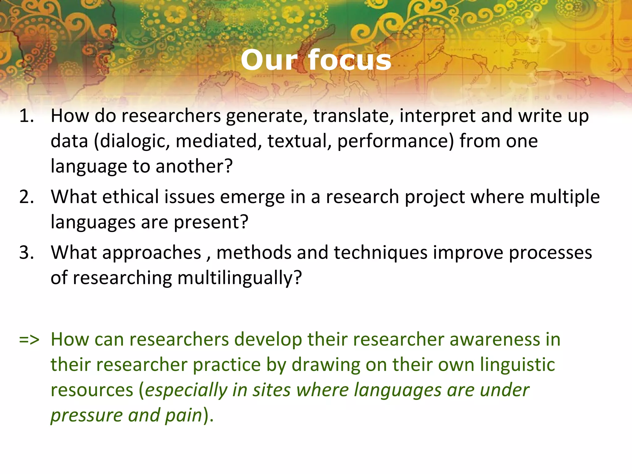 Our focus
1. How do researchers generate, translate, interpret and write up
data (dialogic, mediated, textual, performance) from one
language to another?
2. What ethical issues emerge in a research project where multiple
languages are present?
3. What approaches , methods and techniques improve processes
of researching multilingually?
=> How can researchers develop their researcher awareness in
their researcher practice by drawing on their own linguistic
resources (especially in sites where languages are under
pressure and pain).
 