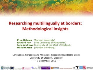 Prue Holmes (Durham University)
Richard Fay (The University of Manchester)
Jane Andrews (University of the West of England)
Mariam Attia (Durham University)
Languages, Refugees and Migration: Research Roundtable Event
University of Glasgow, Glasgow
7 December, 2015
Researching multilingually at borders:
Methodological insights
 