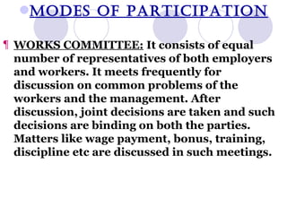 MODES OF PARTICIPATION WORKS COMMITTEE:  It consists of equal number of representatives of both employers and workers. It meets frequently for discussion on common problems of the workers and the management. After discussion, joint decisions are taken and such decisions are binding on both the parties. Matters like wage payment, bonus, training, discipline etc are discussed in such meetings. 