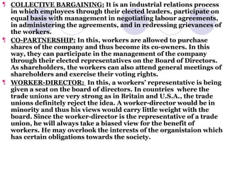 COLLECTIVE BARGAINING:  It is an industrial relations process in which employees through their elected leaders, participate on equal basis with management in negotiating labour agreements, in administering the agreements, and in redressing grievances of the workers. CO-PARTNERSHIP:  In this, workers are allowed to purchase shares of the company and thus become its co-owners. In this way, they can participate in the management of the company through their elected representatives on the Board of Directors. As shareholders, the workers can also attend general meetings of shareholders and exercise their voting rights. WORKER-DIRECTOR:  In this, a workers’ representative is being given a seat on the board of directors. In countries  where the trade unions are very strong as in Britain and U.S.A., the trade unions definitely reject the idea. A worker-director would be in minority and thus his views would carry little weight with the board. Since the worker-director is the representative of a trade union, he will always take a biased view for the benefit of workers. He may overlook the interests of the organistaion which has certain obligations towards the society. 