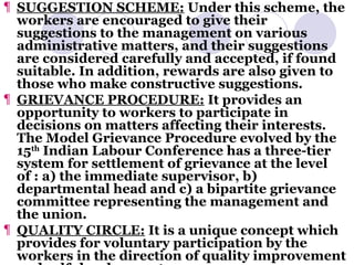 SUGGESTION SCHEME:  Under this scheme, the workers are encouraged to give their suggestions to the management on various administrative matters, and their suggestions are considered carefully and accepted, if found suitable. In addition, rewards are also given to those who make constructive suggestions. GRIEVANCE PROCEDURE:  It provides an opportunity to workers to participate in decisions on matters affecting their interests. The Model Grievance Procedure evolved by the 15 th  Indian Labour Conference has a three-tier system for settlement of grievance at the level of : a) the immediate supervisor, b) departmental head and c) a bipartite grievance committee representing the management and the union. QUALITY CIRCLE:  It is a unique concept which provides for voluntary participation by the workers in the direction of quality improvement and self-development. 