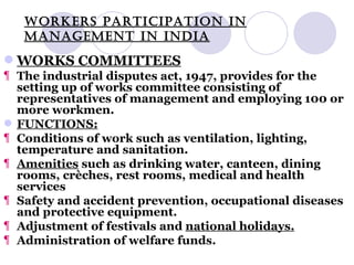 WORKERS PARTICIPATION IN MANAGEMENT IN INDIA WORKS COMMITTEES The industrial disputes act, 1947, provides for the setting up of works committee consisting of representatives of management and employing 100 or more workmen. FUNCTIONS: Conditions of work such as ventilation, lighting, temperature and sanitation. Amenities  such as drinking water, canteen, dining rooms, crèches, rest rooms, medical and health services Safety and accident prevention, occupational diseases and protective equipment. Adjustment of festivals and  national holidays. Administration of welfare funds. 