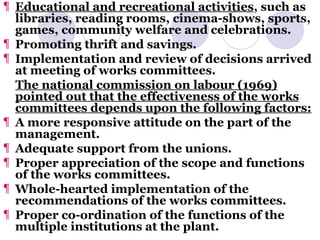 Educational and recreational activities , such as libraries, reading rooms, cinema-shows, sports, games, community welfare and celebrations. Promoting thrift and savings. Implementation and review of decisions arrived at meeting of works committees. The national commission on labour (1969) pointed out that the effectiveness of the works committees depends upon the following factors: A more responsive attitude on the part of the management. Adequate support from the unions. Proper appreciation of the scope and functions of the works committees. Whole-hearted implementation of the recommendations of the works committees. Proper co-ordination of the functions of the multiple institutions at the plant. 