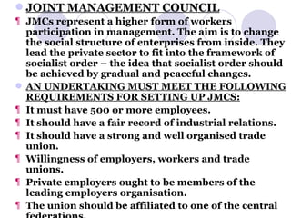 JOINT MANAGEMENT COUNCIL JMCs represent a higher form of workers participation in management. The aim is to change the social structure of enterprises from inside. They lead the private sector to fit into the framework of socialist order – the idea that socialist order should be achieved by gradual and peaceful changes. AN UNDERTAKING MUST MEET THE FOLLOWING REQUIREMENTS FOR SETTING UP JMCS: It must have 500 or more employees. It should have a fair record of industrial relations. It should have a strong and well organised trade union. Willingness of employers, workers and trade unions. Private employers ought to be members of the leading employers organisation. The union should be affiliated to one of the central federations. 
