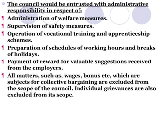 The council would be entrusted with administrative responsibility in respect of: Administration of welfare measures. Supervision of safety measures. Operation of vocational training and apprenticeship schemes. Preparation of schedules of working hours and breaks of holidays. Payment of reward for valuable suggestions received from the employers. All matters, such as, wages, bonus etc, which are subjects for collective bargaining are excluded from the scope of the council. Individual grievances are also excluded from its scope. 