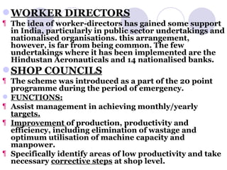 WORKER DIRECTORS The idea of worker-directors has gained some support in India, particularly in public sector undertakings and nationalised organisations. this arrangement, however, is far from being common. The few undertakings where it has been implemented are the Hindustan Aeronauticals and 14 nationalised banks. SHOP COUNCILS The scheme was introduced as a part of the 20 point programme during the period of emergency. FUNCTIONS: Assist management in achieving monthly/yearly  targets. Improvement  of production, productivity and efficiency, including elimination of wastage and optimum utilisation of machine capacity and manpower. Specifically identify areas of low productivity and take necessary  corrective steps  at shop level. 