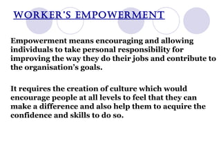 WORKER’S EMPOWERMENT Empowerment means encouraging and allowing individuals to take personal responsibility for improving the way they do their jobs and contribute to the organisation’s goals. It requires the creation of culture which would encourage people at all levels to feel that they can make a difference and also help them to acquire the confidence and skills to do so. 