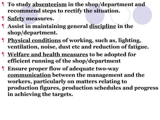 To study  absenteeism  in the shop/department and recommend steps to rectify the situation. Safety  measures. Assist in maintaining general  discipline  in the shop/department. Physical conditions  of working, such as, lighting, ventilation, noise, dust etc and reduction of fatigue. Welfare and health measures  to be adopted for efficient running of the shop/department Ensure proper flow of adequate two-way  communication  between the management and the workers, particularly on matters relating to production figures, production schedules and progress in achieving the targets. 