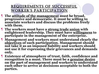 REQUIREMENTS OF SUCCESSFUL WORKER’S PARTICIPATION The  attitude of the management  must be broad, progressive and democratic. It must be willing to associate workers and discuss the problems freely with them. The workers must have a  strong trade union  with enlightened leadership. They must have  willingness  to participate in the management of the enterprise. Management and workers must understand clearly the  objectives  of such participation. Management should not take it as an imposed liability and workers should not use it for expressing their grievances and demands only. Existence of atmosphere of trust, faith, confidence and recognition is a must. There must be a  genuine desire  on the part of management and workers to understand each other to arrive at decisions acceptable to both the parties. 