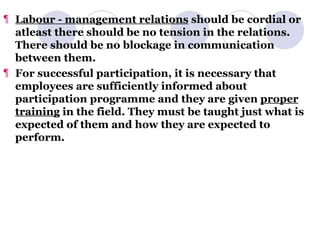 Labour - management relations  should be cordial or atleast there should be no tension in the relations. There should be no blockage in communication between them. For successful participation, it is necessary that employees are sufficiently informed about participation programme and they are given  proper training  in the field. They must be taught just what is expected of them and how they are expected to perform. 