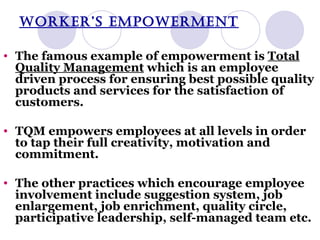 WORKER’S EMPOWERMENT The famous example of empowerment is  Total Quality Management  which is an employee driven process for ensuring best possible quality products and services for the satisfaction of customers. TQM empowers employees at all levels in order to tap their full creativity, motivation and commitment. The other practices which encourage employee involvement include suggestion system, job enlargement, job enrichment, quality circle, participative leadership, self-managed team etc. 