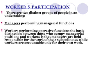 WORKER’S PARTICIPATION . There are two distinct groups of people in an undertaking: Managers  performing managerial functions Workers  performing operative functions the basic distinction between those who occupy managerial positions and workers is that managers are held responsible for the work of their subordinates while workers are accountable only for their own work. 