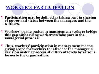 WORKER’S PARTICIPATION Participation may be defined as taking part in  sharing of power and status  between the managers and the workers.  Workers’ participation in management seeks to bridge this gap authorising workers to take part in the managerial process. Thus, workers’ participation in management means giving scope for workers to influence the managerial decision making process at different levels by various forms in the organisation. 