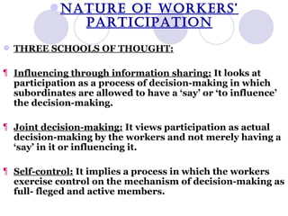 NATURE OF WORKERS’ PARTICIPATION THREE SCHOOLS OF THOUGHT: Influencing through information sharing:  It looks at participation as a process of decision-making in which subordinates are allowed to have a ‘say’ or ‘to influence’ the decision-making. Joint decision-making:  It views participation as actual decision-making by the workers and not merely having a ‘say’ in it or influencing it. Self-control:  It implies a process in which the workers exercise control on the mechanism of decision-making as full- fleged and active members. 