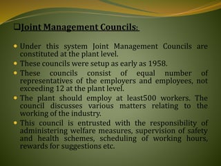 Joint Management Councils:
 Under this system Joint Management Councils are
constituted at the plant level.
 These councils were setup as early as 1958.
 These councils consist of equal number of
representatives of the employers and employees, not
exceeding 12 at the plant level.
 The plant should employ at least500 workers. The
council discusses various matters relating to the
working of the industry.
 This council is entrusted with the responsibility of
administering welfare measures, supervision of safety
and health schemes, scheduling of working hours,
rewards for suggestions etc.
 