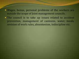  Wages, bonus, personal problems of the workers are
outside the scope of Joint management councils.
 The council is to take up issues related to accident
prevention, management of canteens, water, meals,
revision of work rules, absenteeism, indiscipline etc.
 