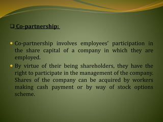  Co-partnership:
 Co-partnership involves employees’ participation in
the share capital of a company in which they are
employed.
 By virtue of their being shareholders, they have the
right to participate in the management of the company.
Shares of the company can be acquired by workers
making cash payment or by way of stock options
scheme.
 