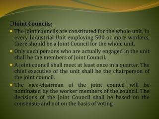 Joint Councils:
 The joint councils are constituted for the whole unit, in
every Industrial Unit employing 500 or more workers,
there should be a Joint Council for the whole unit.
 Only such persons who are actually engaged in the unit
shall be the members of Joint Council.
 A joint council shall meet at least once in a quarter. The
chief executive of the unit shall be the chairperson of
the joint council.
 The vice-chairman of the joint council will be
nominated by the worker members of the council. The
decisions of the Joint Council shall be based on the
consensus and not on the basis of voting.
 