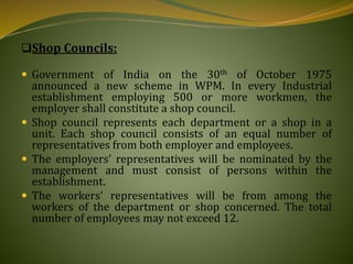 Shop Councils:
 Government of India on the 30th of October 1975
announced a new scheme in WPM. In every Industrial
establishment employing 500 or more workmen, the
employer shall constitute a shop council.
 Shop council represents each department or a shop in a
unit. Each shop council consists of an equal number of
representatives from both employer and employees.
 The employers’ representatives will be nominated by the
management and must consist of persons within the
establishment.
 The workers’ representatives will be from among the
workers of the department or shop concerned. The total
number of employees may not exceed 12.
 