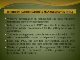 Workers’ participation in Management in India was given
importance only after Independence.
 Industrial Disputes Act, 1947 was the first step in this
direction, which recommended for the setting up of works
committees.
 The joint management councils were established in 1950
which increased the labour participation in management.
 Since July 1975 the two-tier participation called shop
councils at shop level and Joint councils were introduced.
 Workers’ participation in Management Bill, 1990 was
introduced in Parliament which provided scope
for upliftment of workers.
WORKERS’ PARTICIPATION IN MANAGEMENT IN INDIA
 
