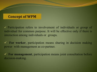 Concept of WPM
 Participation refers to involvement of individuals or group of
individual for common purpose. It will be effective only if there is
interaction among individuals or groups.
 For worker, participation means sharing in decision making
power with management as co-partner.
 For management, participation means joint consultation before
decision-making.
 