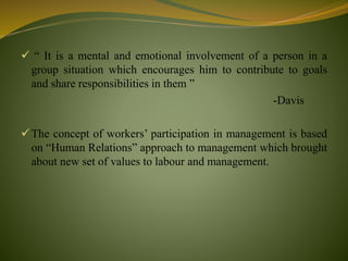  “ It is a mental and emotional involvement of a person in a
group situation which encourages him to contribute to goals
and share responsibilities in them ”
-Davis
The concept of workers’ participation in management is based
on “Human Relations” approach to management which brought
about new set of values to labour and management.
 