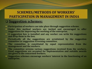 SCHEMES/METHODS OF WORKERS’
PARTICIPATION IN MANAGEMENT IN INDIA
 Suggestion schemes:
 Participation of workers can take place through suggestion scheme.
 Under this method workers are invited and encouraged to offer
suggestions for improving the working of the enterprise.
 A suggestion box is installed and any worker can write his suggestions
and drop them in the box.
 Periodically all the suggestions are scrutinized by the suggestion
committee or suggestion screening committee.
 The committee is constituted by equal representation from the
management and the workers.
 The committee screens various suggestions received from the workers.
Good suggestions are accepted for implementation and suitable awards
are given to the concerned workers.
 Suggestion schemes encourage workers’ interest in the functioning of an
enterprise.
 