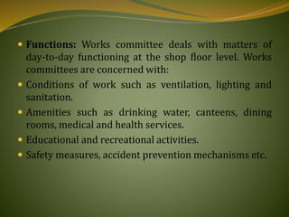  Functions: Works committee deals with matters of
day-to-day functioning at the shop floor level. Works
committees are concerned with:
 Conditions of work such as ventilation, lighting and
sanitation.
 Amenities such as drinking water, canteens, dining
rooms, medical and health services.
 Educational and recreational activities.
 Safety measures, accident prevention mechanisms etc.
 
