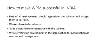How to make WPM successful in INDIA
• First of all management should appreciate the scheme and accept
them in full faith.
• Workers have to be educated.
• Trade unions have to cooperate with the scheme.
• While creating an environment in the organisation for coordination of
workers and management.
 