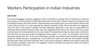 Workers Participation in Indian Industries
CASE STUDY
The Aristocrat Baggage company’s suggestion scheme committee is meeting .They are listening to a report by
the secretary on the discussion that had taken place when he had been invited to attend the company’s joint
consultative meeting. One of the worker’s representatives had brought up the case of the operator Raman who
3 years before had put in an idea regarding the dispatch procedure which had turned down the suggestion
.Two years later a new dispatch manager had been appointed. Apparently a year after his appointment he
introduced what virtually amounted to the exact idea suggested by Mr. Raman. Mr. Raman was furious when
he heard about this and complained to the union leaders. He stated that his idea has been stolen and that he
will never give any new ideas under the suggestion scheme again. “it is a ramp “ he announced .some of his
workmates agreed with him. At the joint consultative meeting, the secretary had somewhat tough passage
during the heated discussion, subsequently; he had talked the matter over with the new dispatch manager
who had quite clearly not heard of Raman’s idea. In any case the situation is different now. Raman's idea could
not have been workable at that time. The suggestion scheme committee discussed the matter but failed to
take any discussion in this case.
 