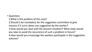 • Questions
1.What is the problem of this case?
2.Should it be mandatory for the suggestion committee to give
reasons if it turns down any suggestion by the worker?
3.How would you deal with the present situation? What steps would
you take to avoid the recurrence of such a problem in future?
4.How would you encourage the workers participate in the suggestion
scheme?
 