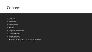 Content
• Concept
• Definition
• Applications
• History
• Scope & Objectives
• Forms of WPM
• Levels of WPM
• Workers Participation in Indian Industries
 