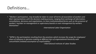 Definitions…
• “Workers’ participation, may broadly be taken to cover all terms of association of workers and
their representatives with the decision-making process, ranging from exchange of information,
consultations, decisions and negotiations, to more institutionalized forms such as the presence of
workers’ member on management or supervisory boards or even management by workers
themselves”
-International Labor Organisation
• “WPM is the participation resulting from the practices which increase the scope for employees’
share of influence in decision-making at different tiers of organizational hierarchy with
concomitant (related) assumption of responsibility.”
- International Institute of Labor Studies
 