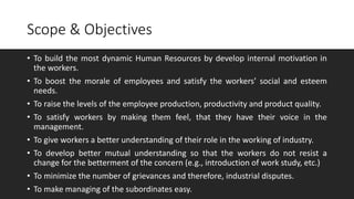 Scope & Objectives
• To achieve industrial peace and harmony.
• To build the most dynamic Human Resources by develop internal motivation in
the workers.
• To boost the morale of employees and satisfy the workers’ social and esteem
needs.
• To raise the levels of the employee production, productivity and product quality.
• To satisfy workers by making them feel, that they have their voice in the
management.
• To give workers a better understanding of their role in the working of industry.
• To develop better mutual understanding so that the workers do not resist a
change for the betterment of the concern (e.g., introduction of work study, etc.)
• To minimize the number of grievances and therefore, industrial disputes.
• To make managing of the subordinates easy.
 