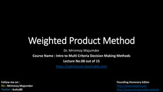 Weighted Product Method
Dr. Mrinmoy Majumder
Course Name : Intro to Multi Criteria Decision Making Methods
Lecture No.08 out of 15
https://opticlasses.teachable.com
Follow me on :
RG : Mrinmoy Majumder
Twitter : kuttu80
Founding Honorary Editor
http://www.baipatra.ws
http://www.energyinstyle.website
 
