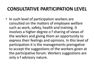 CONSULTATIVE PARTICIPATION LEVEL
• In such level of participation workers are
consulted on the matters of employee welfare
such as work, safety, health and training. It
involves a higher degree o f sharing of views of
the workers and giving them an opportunity to
express their feelings and opinions. In this level of
participation it is the managements prerogative
to accept the suggestions of the workers given at
the participative forum. Workers suggestions are
only o f advisory nature.
 