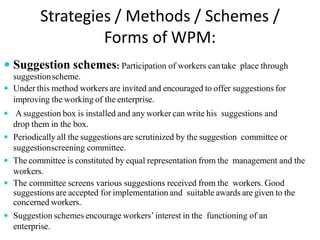 Strategies / Methods / Schemes /
Forms of WPM:
 Suggestion schemes: Participation of workers cantake place through
suggestionscheme.
 Under this method workers are invited and encouraged to offer suggestions for
improving the working of the enterprise.
 A suggestion box is installed and any worker can write his suggestions and
drop them in the box.
 Periodically all the suggestions are scrutinized by the suggestion committee or
suggestionscreening committee.
 The committee is constituted by equal representation from the management and the
workers.
 The committee screens various suggestions received from the workers. Good
suggestions are accepted for implementation and suitable awards are given to the
concerned workers.
 Suggestion schemes encourage workers’interest in the functioning of an
enterprise.
 