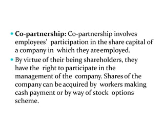  Co-partnership: Co-partnership involves
employees’ participation in the share capital of
a company in which they areemployed.
 By virtue of their being shareholders, they
have the right to participate in the
management of the company. Shares of the
companycan be acquired by workers making
cash payment or by way of stock options
scheme.
 