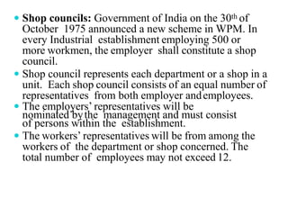  Shop councils: Government of India on the 30th of
October 1975 announced a new scheme in WPM. In
every Industrial establishment employing 500 or
more workmen, the employer shall constitute a shop
council.
 Shop council represents each department or a shop in a
unit. Each shop council consists of an equal number of
representatives from both employer andemployees.
 The employers’ representatives will be
nominated bythe management and must consist
of persons within the establishment.
 The workers’ representatives will be from among the
workers of the department or shop concerned. The
total number of employees may not exceed 12.
 