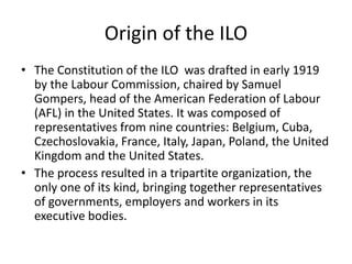 Origin of the ILO
• The Constitution of the ILO was drafted in early 1919
by the Labour Commission, chaired by Samuel
Gompers, head of the American Federation of Labour
(AFL) in the United States. It was composed of
representatives from nine countries: Belgium, Cuba,
Czechoslovakia, France, Italy, Japan, Poland, the United
Kingdom and the United States.
• The process resulted in a tripartite organization, the
only one of its kind, bringing together representatives
of governments, employers and workers in its
executive bodies.
 