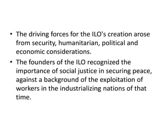 • The driving forces for the ILO's creation arose
from security, humanitarian, political and
economic considerations.
• The founders of the ILO recognized the
importance of social justice in securing peace,
against a background of the exploitation of
workers in the industrializing nations of that
time.
 