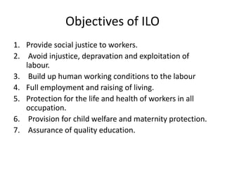 Objectives of ILO
1. Provide social justice to workers.
2. Avoid injustice, depravation and exploitation of
labour.
3. Build up human working conditions to the labour
4. Full employment and raising of living.
5. Protection for the life and health of workers in all
occupation.
6. Provision for child welfare and maternity protection.
7. Assurance of quality education.
 