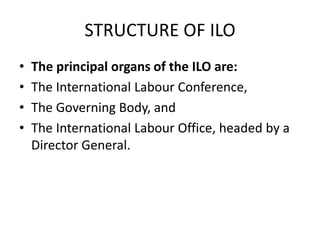 STRUCTURE OF ILO
• The principal organs of the ILO are:
• The International Labour Conference,
• The Governing Body, and
• The International Labour Office, headed by a
Director General.
 