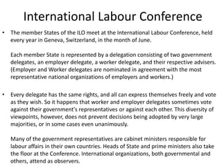 International Labour Conference
• The member States of the ILO meet at the International Labour Conference, held
every year in Geneva, Switzerland, in the month of June.
Each member State is represented by a delegation consisting of two government
delegates, an employer delegate, a worker delegate, and their respective advisers.
(Employer and Worker delegates are nominated in agreement with the most
representative national organizations of employers and workers.)
• Every delegate has the same rights, and all can express themselves freely and vote
as they wish. So it happens that worker and employer delegates sometimes vote
against their government's representatives or against each other. This diversity of
viewpoints, however, does not prevent decisions being adopted by very large
majorities, or in some cases even unanimously.
Many of the government representatives are cabinet ministers responsible for
labour affairs in their own countries. Heads of State and prime ministers also take
the floor at the Conference. International organizations, both governmental and
others, attend as observers.
 