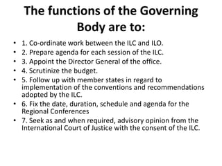 The functions of the Governing
Body are to:
• 1. Co-ordinate work between the ILC and ILO.
• 2. Prepare agenda for each session of the ILC.
• 3. Appoint the Director General of the office.
• 4. Scrutinize the budget.
• 5. Follow up with member states in regard to
implementation of the conventions and recommendations
adopted by the ILC.
• 6. Fix the date, duration, schedule and agenda for the
Regional Conferences
• 7. Seek as and when required, advisory opinion from the
International Court of Justice with the consent of the ILC.
 