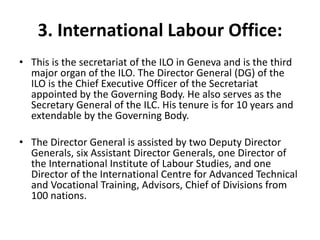 3. International Labour Office:
• This is the secretariat of the ILO in Geneva and is the third
major organ of the ILO. The Director General (DG) of the
ILO is the Chief Executive Officer of the Secretariat
appointed by the Governing Body. He also serves as the
Secretary General of the ILC. His tenure is for 10 years and
extendable by the Governing Body.
• The Director General is assisted by two Deputy Director
Generals, six Assistant Director Generals, one Director of
the International Institute of Labour Studies, and one
Director of the International Centre for Advanced Technical
and Vocational Training, Advisors, Chief of Divisions from
100 nations.
 