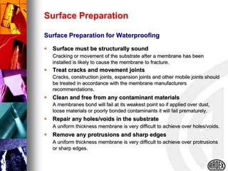 Surface Preparation

Surface Preparation for Waterproofing

   Surface must be structurally sound
    Cracking or movement of the substrate after a membrane has been
    installed is likely to cause the membrane to fracture.
   Treat cracks and movement joints
    Cracks, construction joints, expansion joints and other mobile joints should
    be treated in accordance with the membrane manufacturers
    recommendations.
   Clean and free from any contaminant materials
    A membranes bond will fail at its weakest point so if applied over dust,
    loose materials or poorly bonded contaminants it will fail prematurely.
   Repair any holes/voids in the substrate
    A uniform thickness membrane is very difficult to achieve over holes/voids.
   Remove any protrusions and sharp edges
    A uniform thickness membrane is very difficult to achieve over protrusions
    or sharp edges.
 